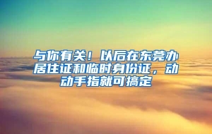 与你有关！以后在东莞办居住证和临时身份证，动动手指就可搞定