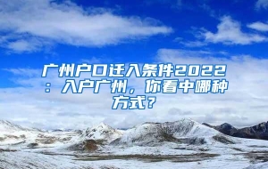 广州户口迁入条件2022：入户广州，你看中哪种方式？