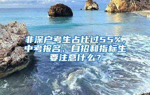 非深户考生占比过55%，中考报名、自招和指标生要注意什么？