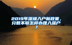 2019年深圳入户新政策，分数不够怎样办理入深户？