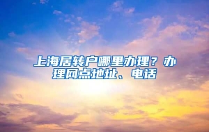 上海居转户哪里办理？办理网点地址、电话