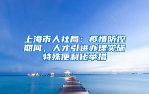 上海市人社局：疫情防控期间，人才引进办理实施特殊便利化举措