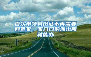 首次申领身份证不再需要回老家，家门口的派出所就能办