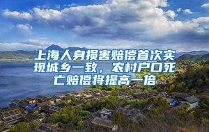 上海人身损害赔偿首次实现城乡一致，农村户口死亡赔偿将提高一倍