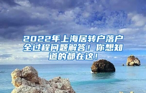 2022年上海居转户落户全过程问题解答！你想知道的都在这！