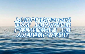 上海落户新政策2021引进人才 上海人才引进落户条件注册会计师 上海人才引进落户妻子随迁