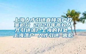 上海人才引进直接落户政策积分 2020年高校人才引进落户上海的好处 上海落户 人才引进 离职