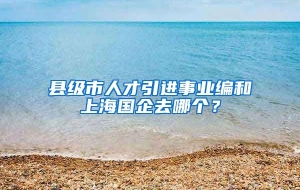 县级市人才引进事业编和上海国企去哪个？