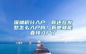 深圳积分入户，你还在发愁怎么入户吗？有他就能直接入户了