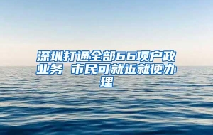 深圳打通全部66项户政业务 市民可就近就便办理