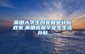 莆田大学生创业就业补贴政策,莆田应届毕业生生活补贴