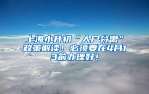 上海小升初“人户分离”政策解读！必须要在4月13前办理好！