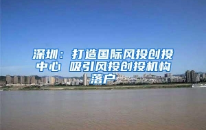 深圳：打造国际风投创投中心 吸引风投创投机构落户