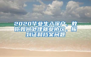 2020毕业生入深户，教你如何处理就业协议、报到证和档案问题