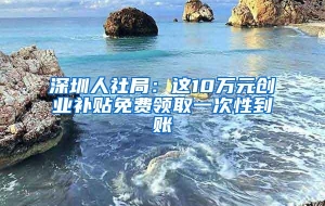 深圳人社局：这10万元创业补贴免费领取一次性到账