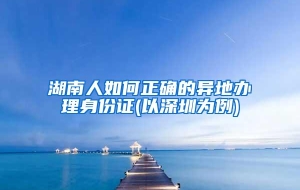 湖南人如何正确的异地办理身份证(以深圳为例)