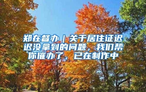 郑在督办｜关于居住证迟迟没拿到的问题，我们帮你催办了，已在制作中