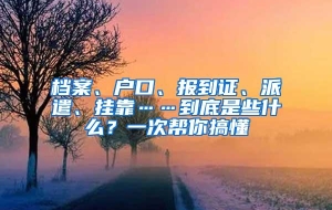 档案、户口、报到证、派遣、挂靠……到底是些什么？一次帮你搞懂