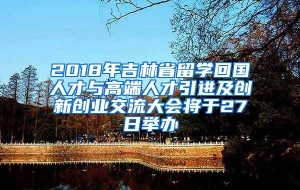 2018年吉林省留学回国人才与高端人才引进及创新创业交流大会将于27日举办