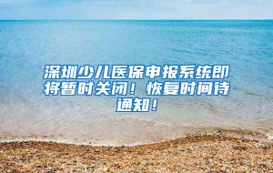 深圳少儿医保申报系统即将暂时关闭！恢复时间待通知！