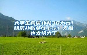 大学生购房补贴30万元！租房补贴全线上浮！无锡也太给力了