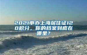 2021申办上海居住证120积分，你的档案到底在哪里？