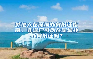 外地人在深圳办身份证指南，非深户可以在深圳补办身份证吗？