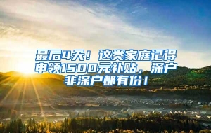 最后4天！这类家庭记得申领1500元补贴，深户非深户都有份！