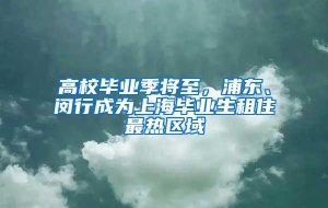 高校毕业季将至，浦东、闵行成为上海毕业生租住最热区域