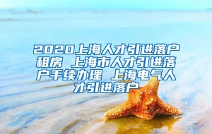 2020上海人才引进落户租房 上海市人才引进落户手续办理 上海电气人才引进落户