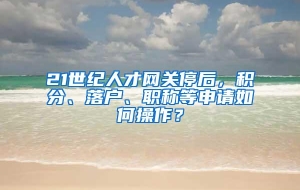 21世纪人才网关停后，积分、落户、职称等申请如何操作？