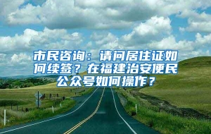 市民咨询：请问居住证如何续签？在福建治安便民公众号如何操作？