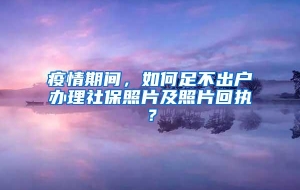 疫情期间，如何足不出户办理社保照片及照片回执？