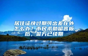 居住证快过期可出差在外怎么办？市民求助留言板后，警方已续期