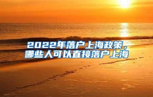 2022年落户上海政策，哪些人可以直接落户上海