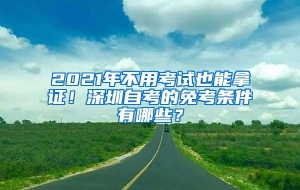 2021年不用考试也能拿证！深圳自考的免考条件有哪些？