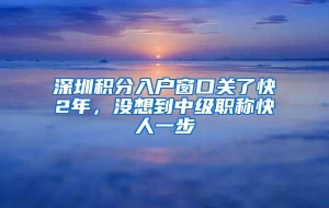 深圳积分入户窗口关了快2年，没想到中级职称快人一步