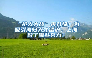 “抢人大战”再升级！为吸引海归人才留沪，上海做了哪些努力？