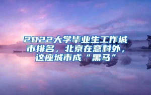 2022大学毕业生工作城市排名，北京在意料外，这座城市成“黑马”