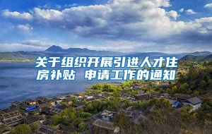 关于组织开展引进人才住房补贴 申请工作的通知