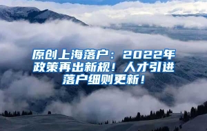 原创上海落户：2022年政策再出新规！人才引进落户细则更新！