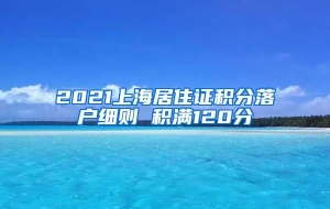 2021上海居住证积分落户细则 积满120分