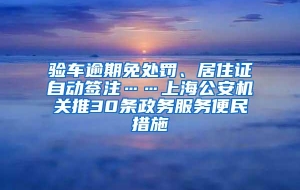 验车逾期免处罚、居住证自动签注……上海公安机关推30条政务服务便民措施