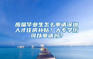 应届毕业生怎么申请深圳人才住房补贴？大专学历可以申请吗？