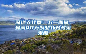 深圳人社局：五一期间，最高40万创业补贴政策来啦