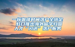 一杯咖啡时间落户全搞定 虹口推出海外留学归国人才“闪送”落户服务