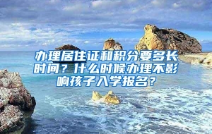 办理居住证和积分要多长时间？什么时候办理不影响孩子入学报名？