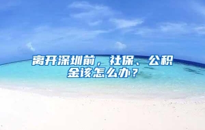 离开深圳前，社保、公积金该怎么办？