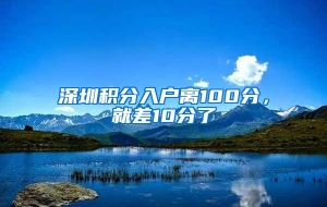 深圳积分入户离100分，就差10分了