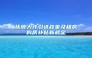 抚顺人才引进政策及租房购房补贴新规定